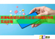 跨境電商培訓(xùn)點(diǎn)助力企業(yè)開(kāi)拓國(guó)際市場(chǎng)實(shí)戰(zhàn)攻略