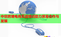 中非跨境電商實(shí)戰(zhàn)培訓(xùn)助力貿(mào)易合作與發(fā)展