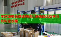 學跨境電商培訓去哪兒好選擇優(yōu)質(zhì)學習機構(gòu)全攻略