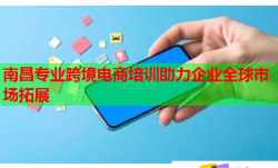 南昌專業(yè)跨境電商培訓(xùn)助力企業(yè)全球市場拓展