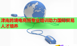 津南跨境電商班專業(yè)培訓(xùn)助力國(guó)際貿(mào)易人才培養(yǎng)