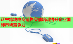 遼寧跨境電商銷售實(shí)戰(zhàn)培訓(xùn)提升企業(yè)國際市場競爭力