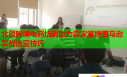 北辰跨境電商培訓(xùn)助力賣家掌握亞馬遜實戰(zhàn)運營技巧